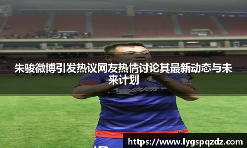 朱骏微博引发热议网友热情讨论其最新动态与未来计划