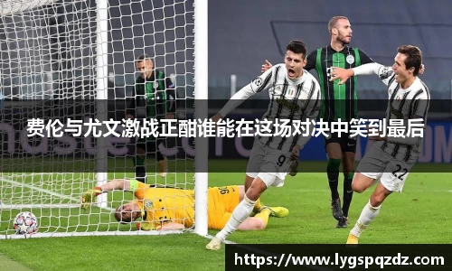 费伦与尤文激战正酣谁能在这场对决中笑到最后