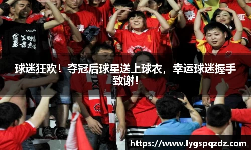 球迷狂欢！夺冠后球星送上球衣，幸运球迷握手致谢！