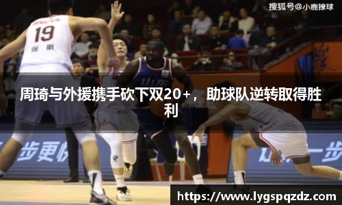 周琦与外援携手砍下双20+，助球队逆转取得胜利